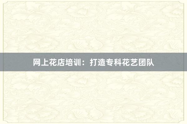 网上花店培训：打造专科花艺团队