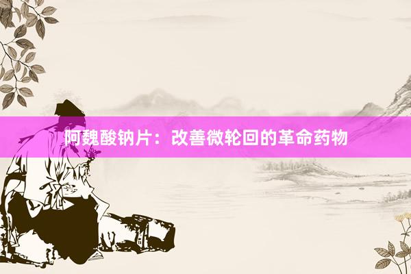 阿魏酸钠片：改善微轮回的革命药物
