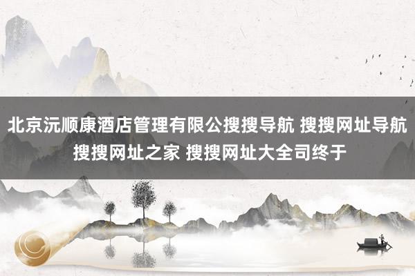 北京沅顺康酒店管理有限公搜搜导航 搜搜网址导航 搜搜网址之家 搜搜网址大全司终于